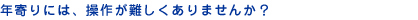年寄りには、操作が難しくありませんか?