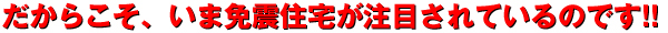 だからこそ、いま免震住宅が注目されているのです!!